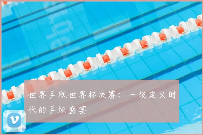 世界乒联世界杯决赛：一场定义时代的乒坛盛宴