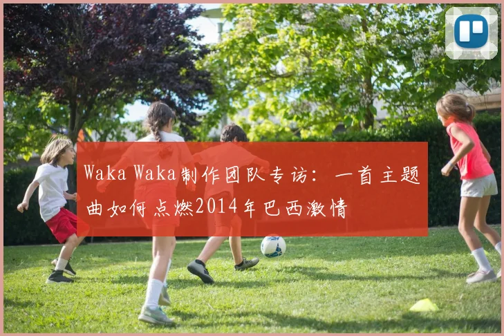 Waka Waka制作团队专访:一首主题曲如何点燃2014年巴西激情