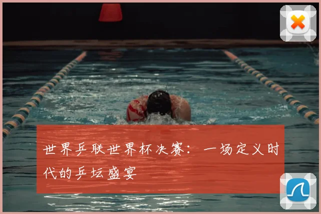 世界乒联世界杯决赛：一场定义时代的乒坛盛宴