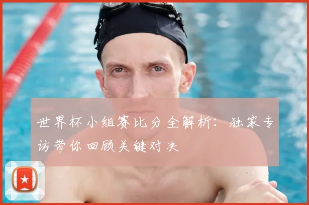 世界杯小组赛比分全解析：独家专访带你回顾关键对决