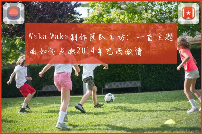 Waka Waka制作团队专访:一首主题曲如何点燃2014年巴西激情