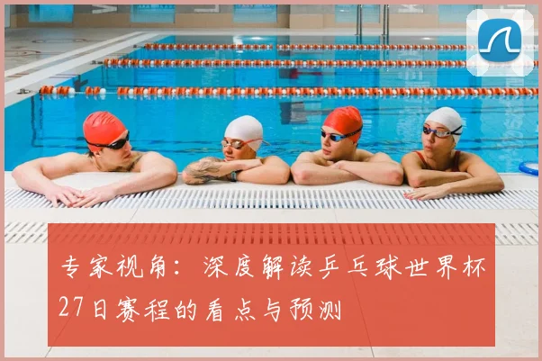 专家视角:深度解读乒乓球世界杯27日赛程的看点与预测