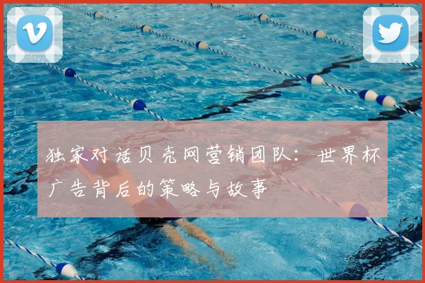 独家对话贝壳网营销团队：世界杯广告背后的策略与故事