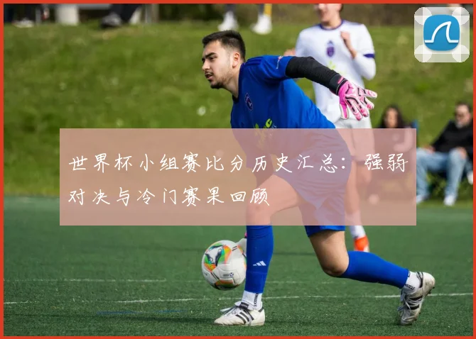 世界杯小组赛比分历史汇总：强弱对决与冷门赛果回顾