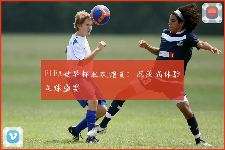 FIFA世界杯狂欢指南:沉浸式体验足球盛宴