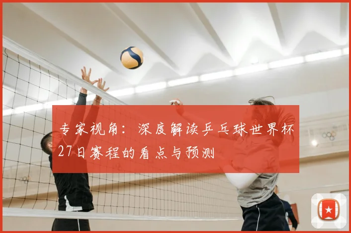 专家视角:深度解读乒乓球世界杯27日赛程的看点与预测