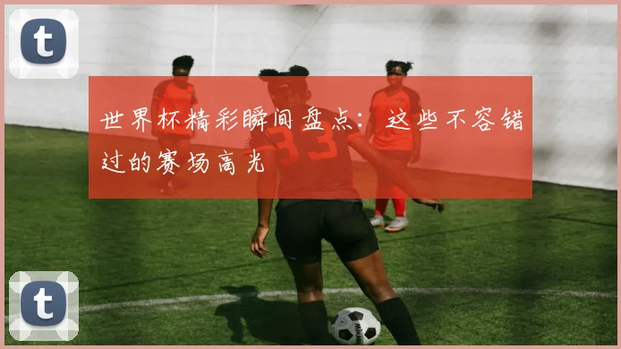 世界杯精彩瞬间盘点:这些不容错过的赛场高光