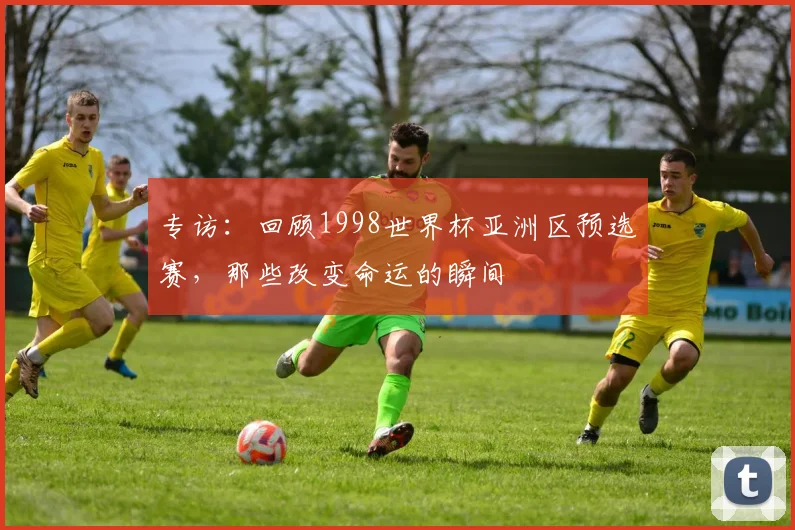 专访：回顾1998世界杯亚洲区预选赛，那些改变命运的瞬间