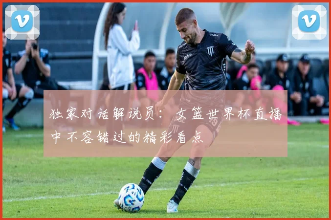 独家对话解说员：女篮世界杯直播中不容错过的精彩看点