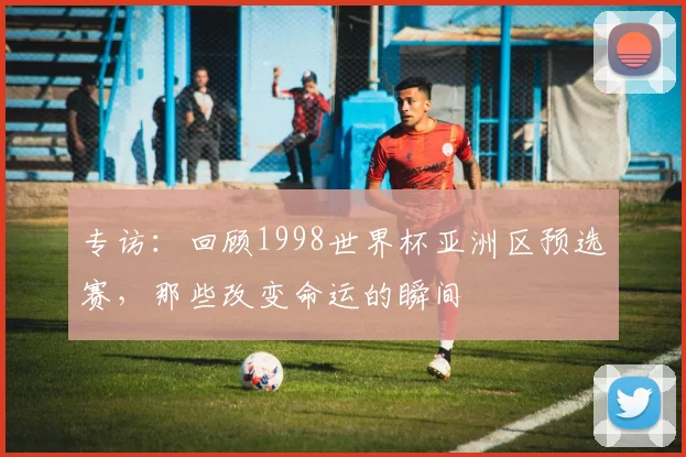 专访：回顾1998世界杯亚洲区预选赛，那些改变命运的瞬间