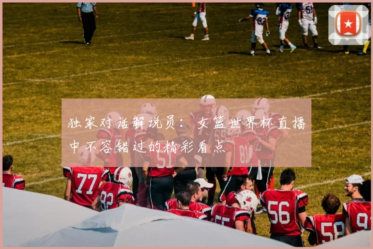 独家对话解说员:女篮世界杯直播中不容错过的精彩看点