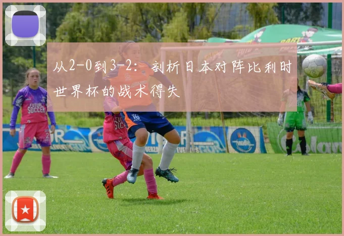 从2-0到3-2：剖析日本对阵比利时世界杯的战术得失